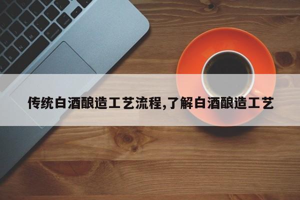 传统白酒酿造工艺流程,了解白酒酿造工艺